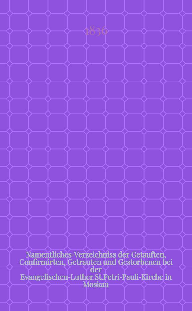 Namentliches-Verzeichniss der Getauften, Confirmirten, Getrauten und Gestorbenen bei der Evangelischen-Luther.St.Petri-Pauli-Kirche in Moskau : Nebst Rechnungs-Auszügen über Einnahme und Ausgabe der Kriche-Schul-und Armen-Kasse, sowie der des Allerschen-Hauses