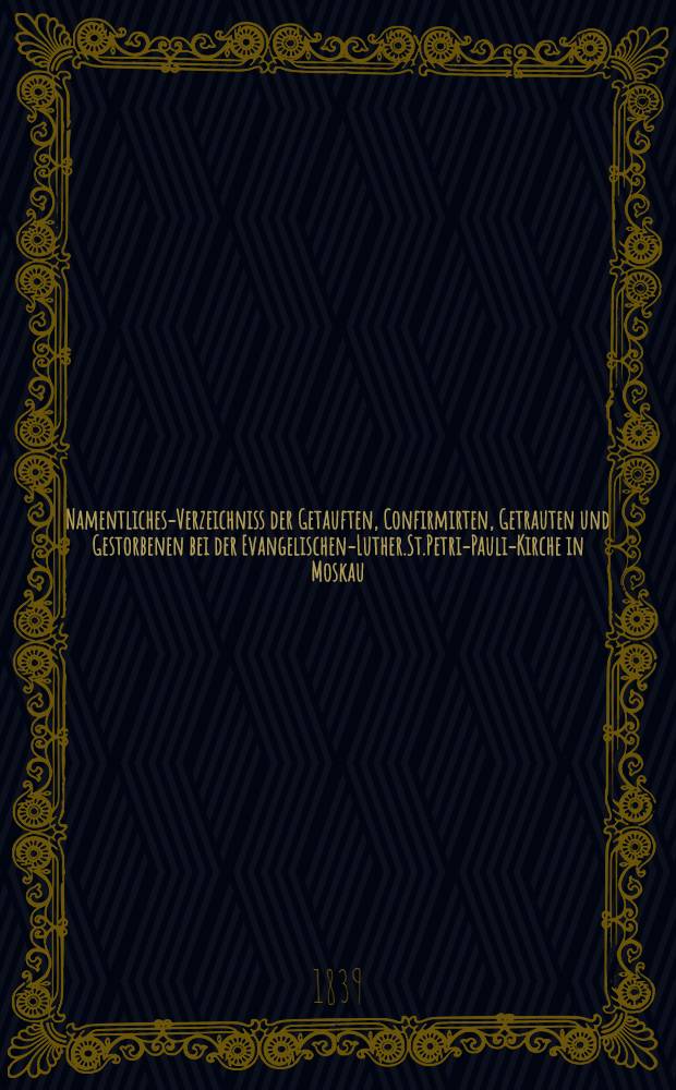 Namentliches-Verzeichniss der Getauften, Confirmirten, Getrauten und Gestorbenen bei der Evangelischen-Luther.St.Petri-Pauli-Kirche in Moskau : Nebst Rechnungs-Auszügen über Einnahme und Ausgabe der Kriche-Schul-und Armen-Kasse, sowie der des Allerschen-Hauses