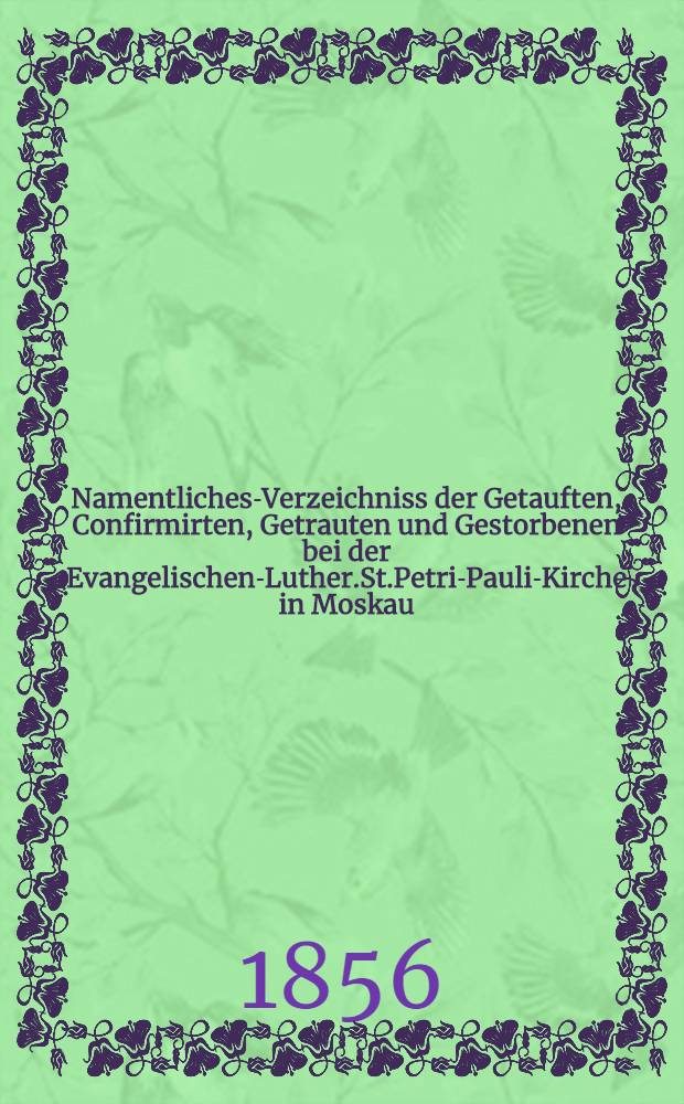 Namentliches-Verzeichniss der Getauften, Confirmirten, Getrauten und Gestorbenen bei der Evangelischen-Luther.St.Petri-Pauli-Kirche in Moskau : Nebst Rechnungs-Auszügen über Einnahme und Ausgabe der Kriche-Schul-und Armen-Kasse, sowie der des Allerschen-Hauses