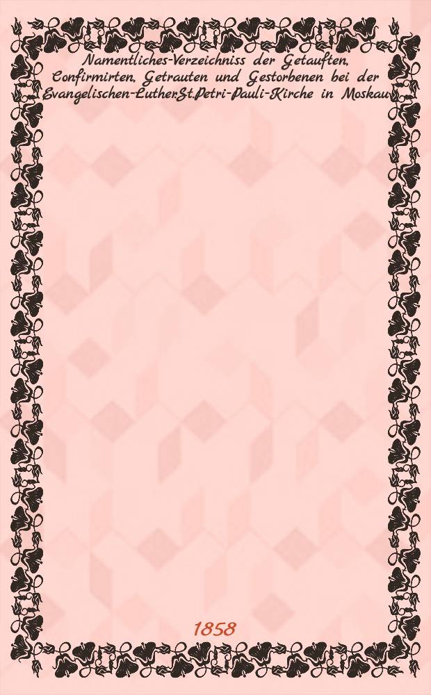 Namentliches-Verzeichniss der Getauften, Confirmirten, Getrauten und Gestorbenen bei der Evangelischen-Luther.St.Petri-Pauli-Kirche in Moskau : Nebst Rechnungs-Auszügen über Einnahme und Ausgabe der Kriche-Schul-und Armen-Kasse, sowie der des Allerschen-Hauses