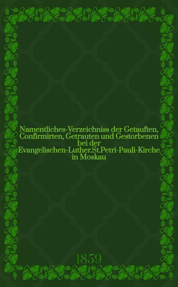 Namentliches-Verzeichniss der Getauften, Confirmirten, Getrauten und Gestorbenen bei der Evangelischen-Luther.St.Petri-Pauli-Kirche in Moskau : Nebst Rechnungs-Auszügen über Einnahme und Ausgabe der Kriche-Schul-und Armen-Kasse, sowie der des Allerschen-Hauses