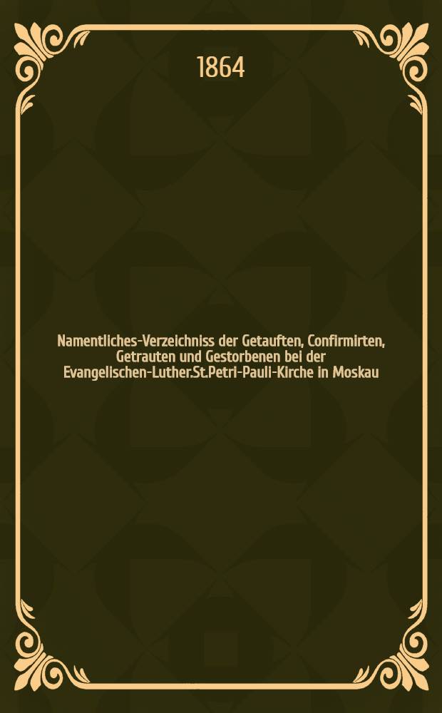 Namentliches-Verzeichniss der Getauften, Confirmirten, Getrauten und Gestorbenen bei der Evangelischen-Luther.St.Petri-Pauli-Kirche in Moskau : Nebst Rechnungs-Ausz&uuml;gen &uuml;ber Einnahme und Ausgabe der Kriche-Schul-und Armen-Kasse, sowie der des Allerschen-Hauses