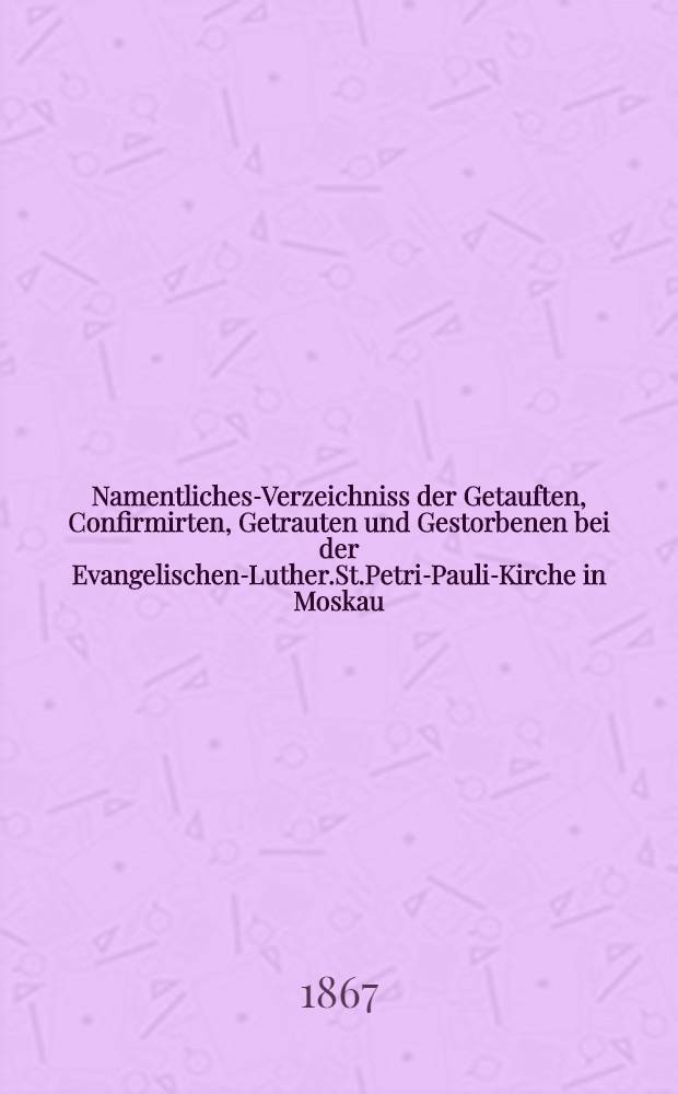 Namentliches-Verzeichniss der Getauften, Confirmirten, Getrauten und Gestorbenen bei der Evangelischen-Luther.St.Petri-Pauli-Kirche in Moskau : Nebst Rechnungs-Auszügen über Einnahme und Ausgabe der Kriche-Schul-und Armen-Kasse, sowie der des Allerschen-Hauses