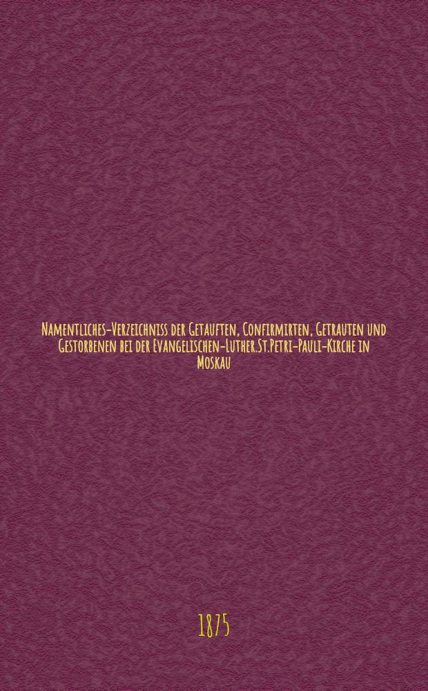 Namentliches-Verzeichniss der Getauften, Confirmirten, Getrauten und Gestorbenen bei der Evangelischen-Luther.St.Petri-Pauli-Kirche in Moskau : Nebst Rechnungs-Auszügen über Einnahme und Ausgabe der Kriche-Schul-und Armen-Kasse, sowie der des Allerschen-Hauses