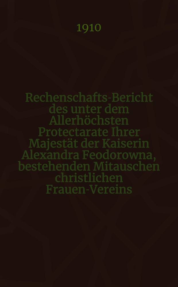 Rechenschafts-Bericht des unter dem Allerh&ouml;chsten Protectarate Ihrer Majest&auml;t der Kaiserin Alexandra Feodorowna, bestehenden Mitauschen christlichen Frauen-Vereins