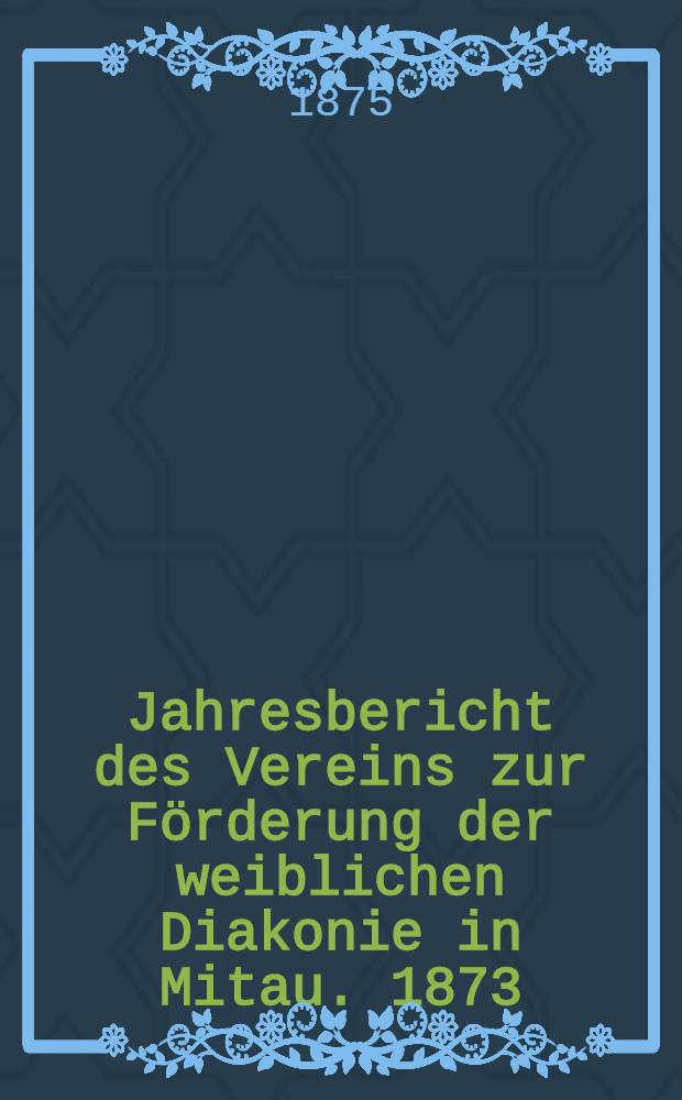 Jahresbericht des Vereins zur F&ouml;rderung der weiblichen Diakonie in Mitau. 1873/1874