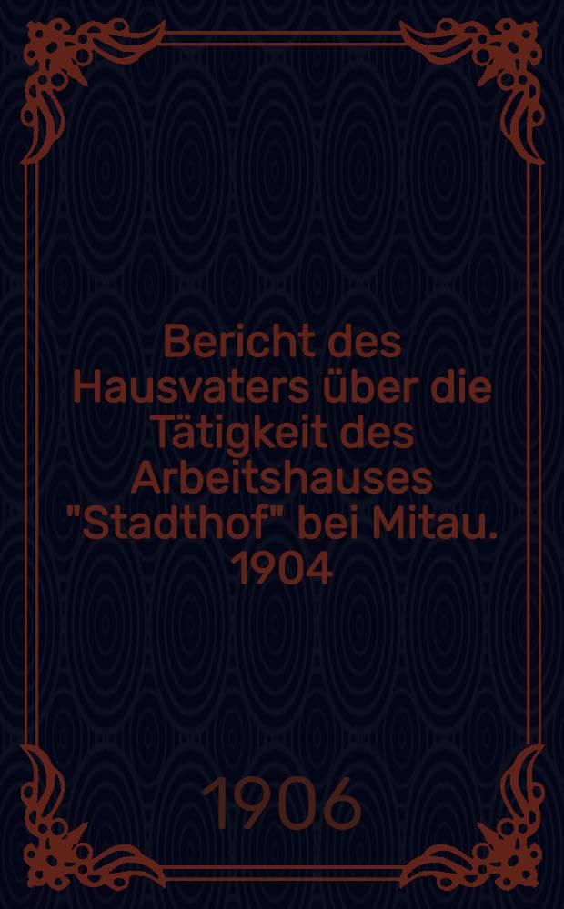 Bericht des Hausvaters über die Tätigkeit des Arbeitshauses "Stadthof" bei Mitau. 1904/1905