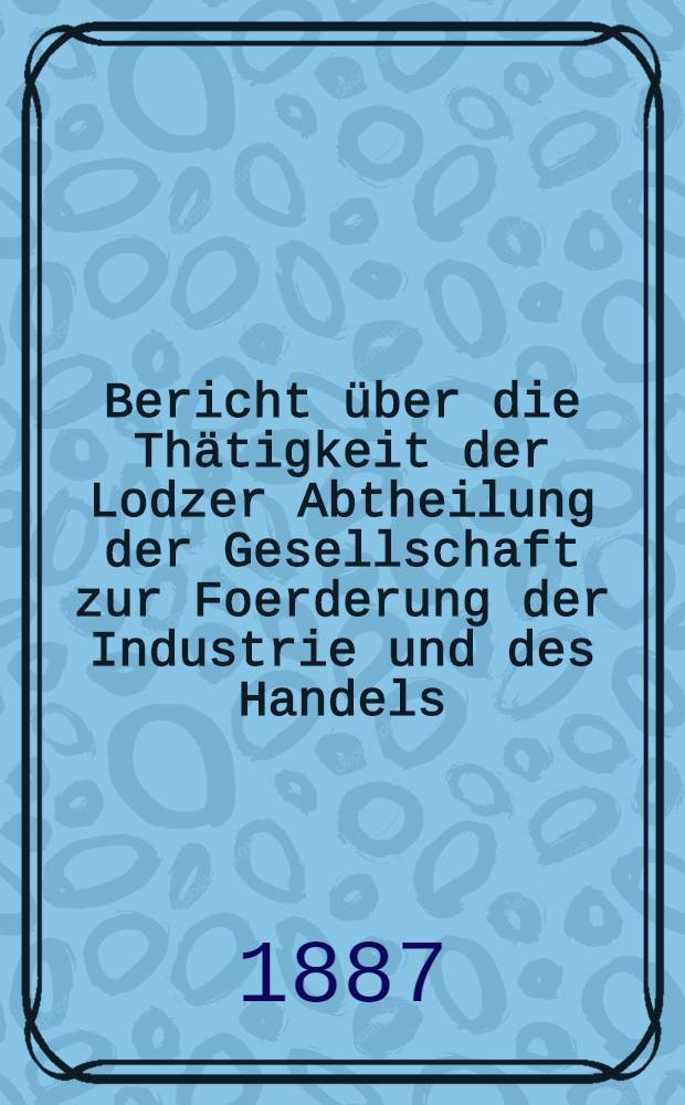Bericht &uuml;ber die Th&auml;tigkeit der Lodzer Abtheilung der Gesellschaft zur Foerderung der Industrie und des Handels