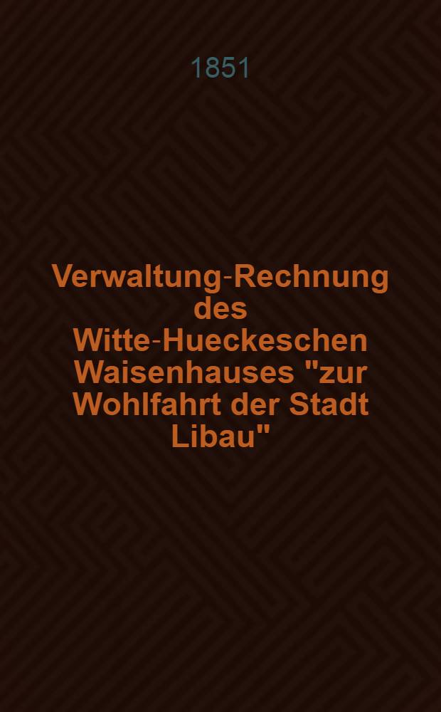 Verwaltung-Rechnung des Witte-Hueckeschen Waisenhauses "zur Wohlfahrt der Stadt Libau"