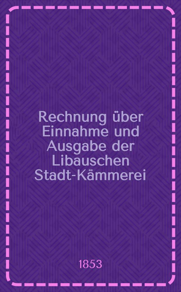 Rechnung über Einnahme und Ausgabe der Libauschen Stadt-Kämmerei