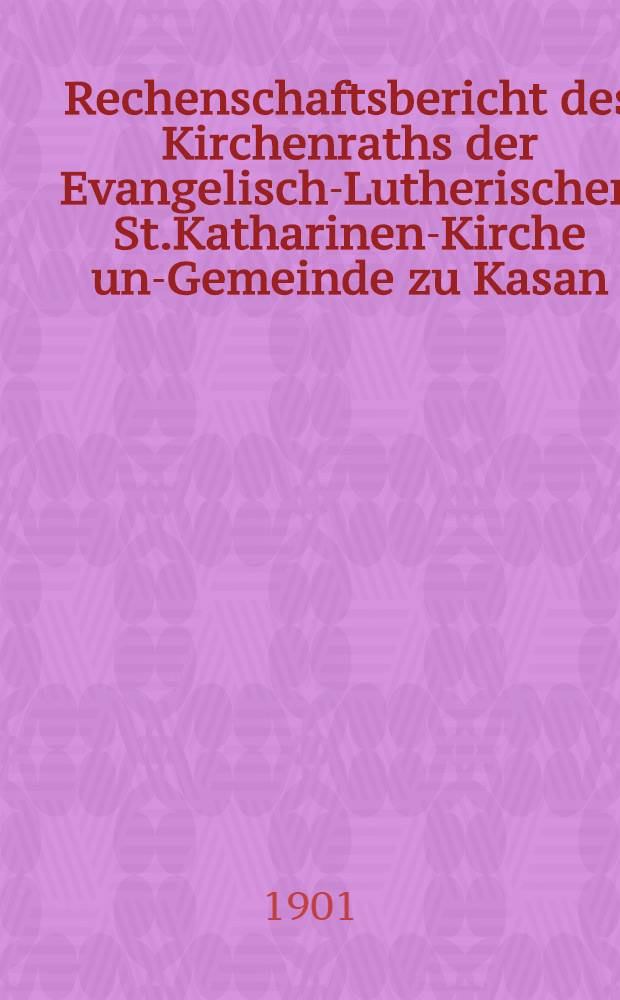 Rechenschaftsbericht des Kirchenraths der Evangelisch-Lutherischen St.Katharinen-Kirche und- Gemeinde zu Kasan