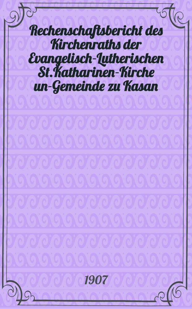 Rechenschaftsbericht des Kirchenraths der Evangelisch-Lutherischen St.Katharinen-Kirche und- Gemeinde zu Kasan