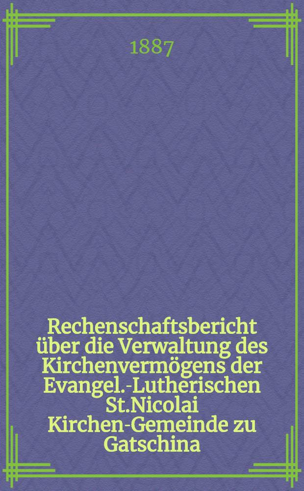 Rechenschaftsbericht über die Verwaltung des Kirchenvermögens der Evangel.-Lutherischen St.Nicolai Kirchen-Gemeinde zu Gatschina