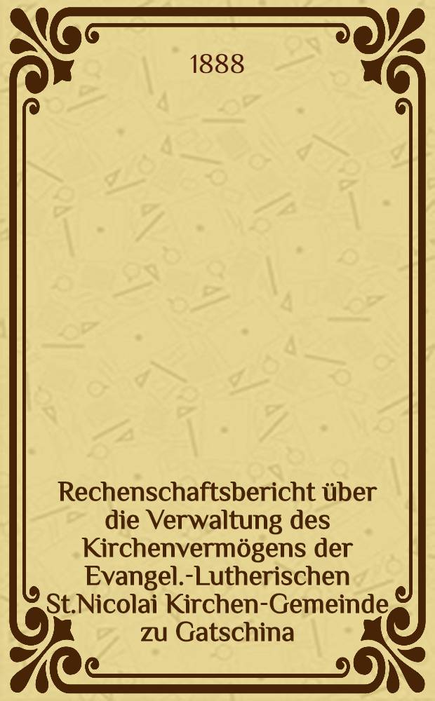 Rechenschaftsbericht über die Verwaltung des Kirchenvermögens der Evangel.-Lutherischen St.Nicolai Kirchen-Gemeinde zu Gatschina