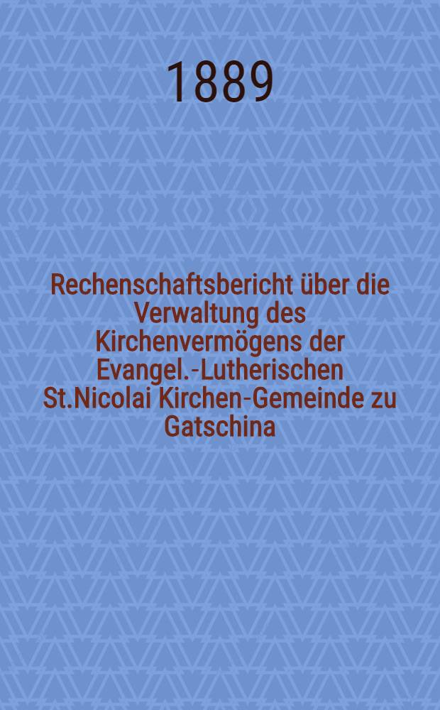 Rechenschaftsbericht über die Verwaltung des Kirchenvermögens der Evangel.-Lutherischen St.Nicolai Kirchen-Gemeinde zu Gatschina