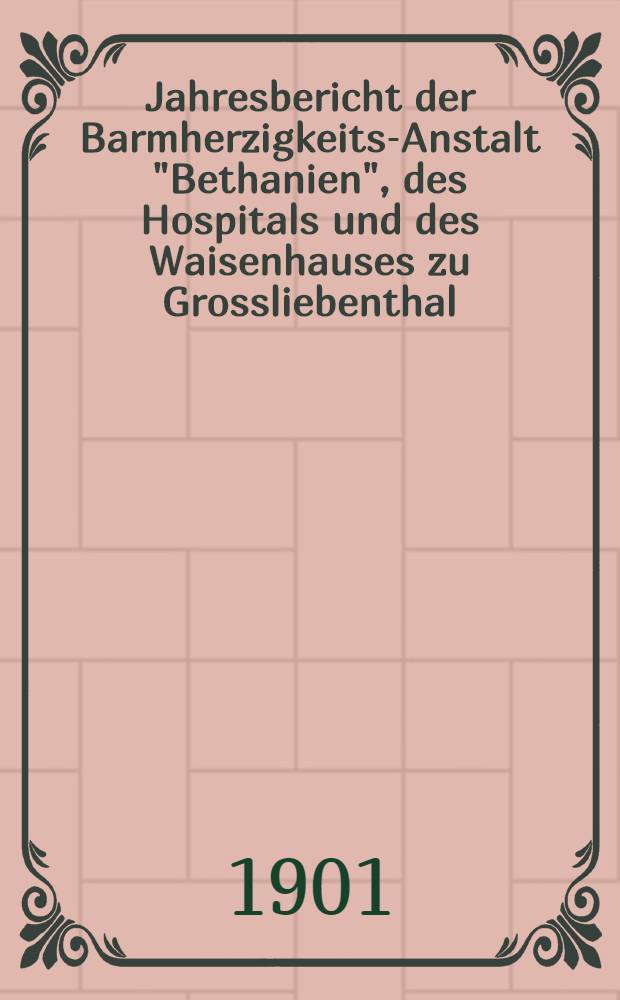 Jahresbericht der Barmherzigkeits-Anstalt "Bethanien", des Hospitals und des Waisenhauses zu Grossliebenthal