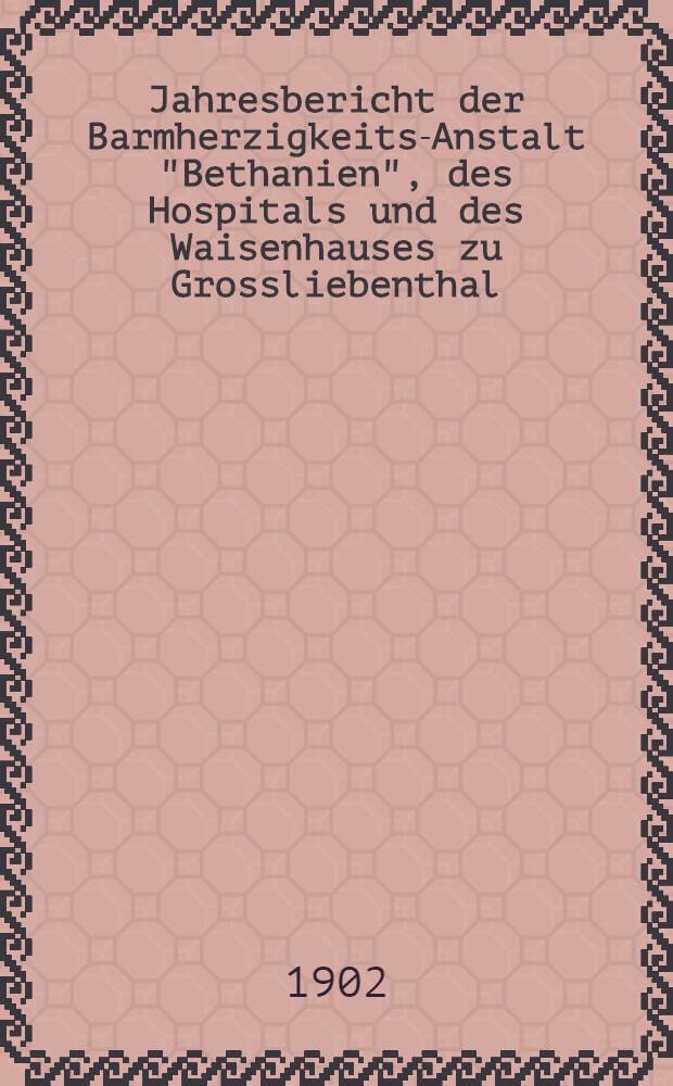Jahresbericht der Barmherzigkeits-Anstalt "Bethanien", des Hospitals und des Waisenhauses zu Grossliebenthal