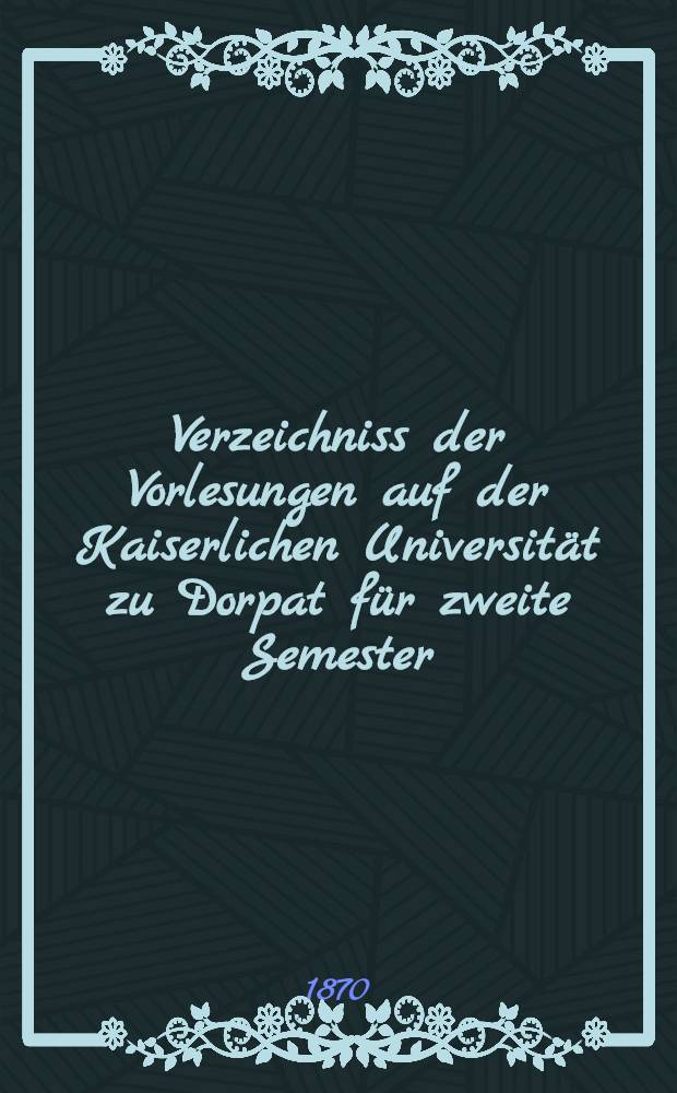 Verzeichniss der Vorlesungen auf der Kaiserlichen Universität zu Dorpat für zweite Semester