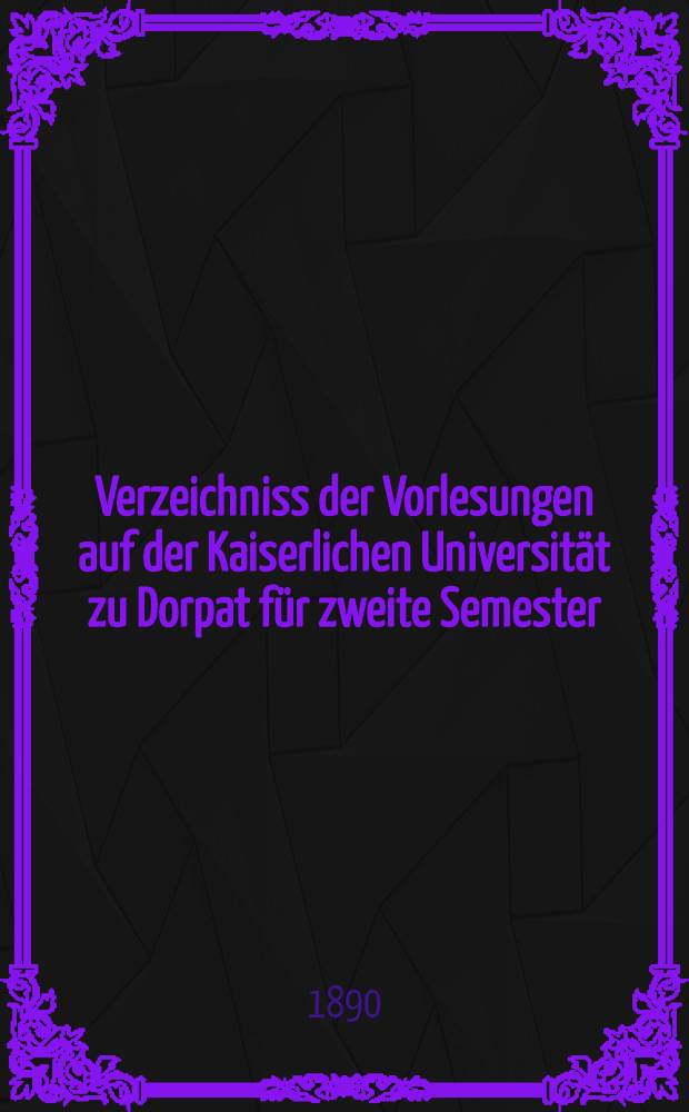 Verzeichniss der Vorlesungen auf der Kaiserlichen Universit&auml;t zu Dorpat f&uuml;r zweite Semester