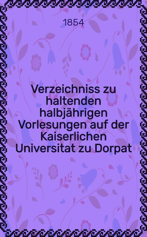 Verzeichniss zu haltenden halbjährigen Vorlesungen auf der Kaiserlichen Universitat zu Dorpat : Personal..