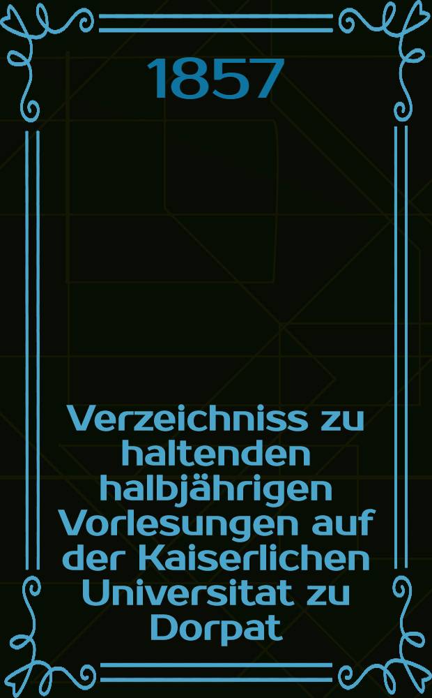 Verzeichniss zu haltenden halbjährigen Vorlesungen auf der Kaiserlichen Universitat zu Dorpat : Personal..