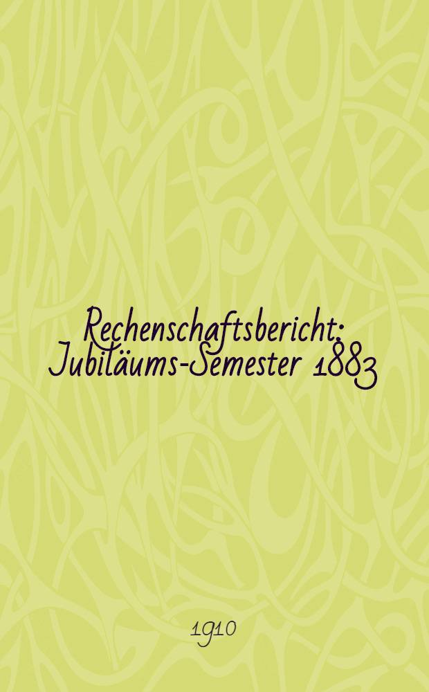 Rechenschaftsbericht : Jubil&auml;ums-Semester 1883/1908