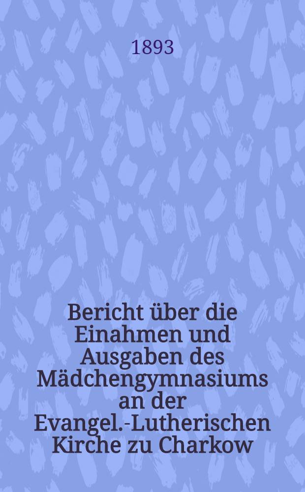 Bericht &uuml;ber die Einahmen und Ausgaben des M&auml;dchengymnasiums an der Evangel.-Lutherischen Kirche zu Charkow