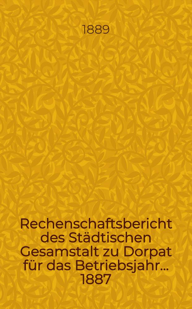 Rechenschaftsbericht des St&auml;dtischen Gesamstalt zu Dorpat f&uuml;r das Betriebsjahr ... 1887/1888
