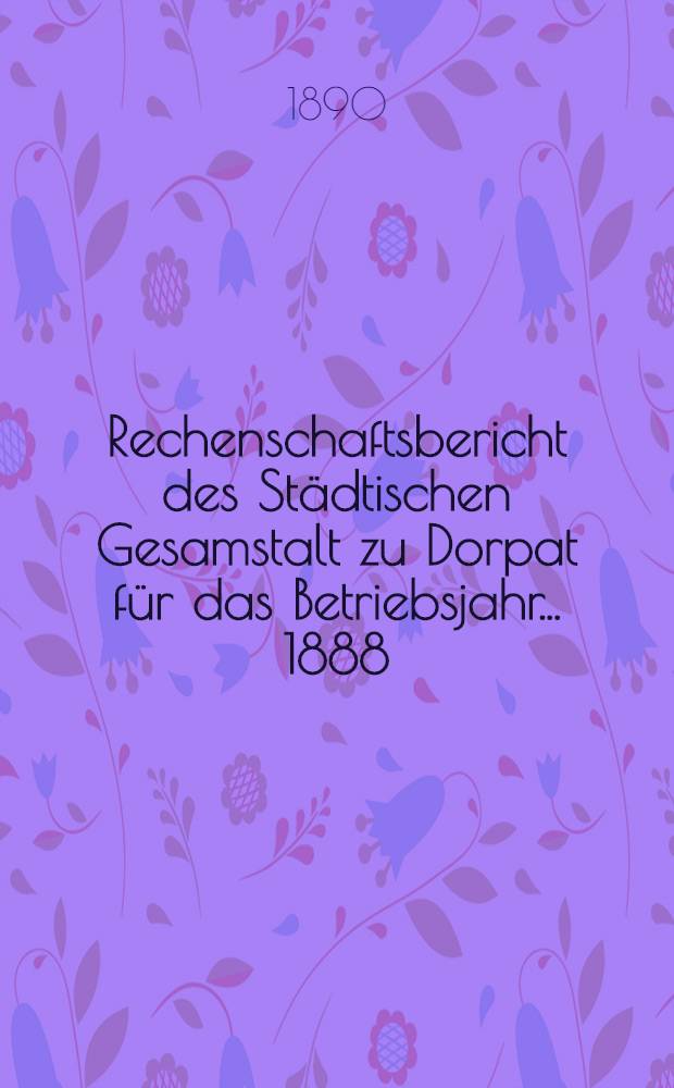 Rechenschaftsbericht des Städtischen Gesamstalt zu Dorpat für das Betriebsjahr ... 1888/1889