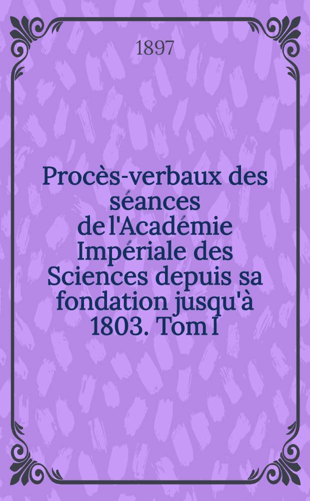 Procès-verbaux des séances de l'Académie Impériale des Sciences depuis sa fondation jusqu'à 1803. Tom I : 1725-1743