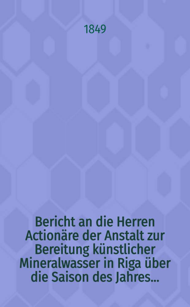 Bericht an die Herren Action&auml;re der Anstalt zur Bereitung k&uuml;nstlicher Mineralwasser in Riga &uuml;ber die Saison des Jahres ..