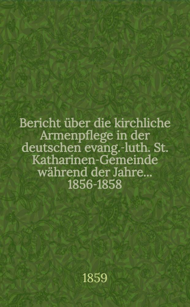 Bericht über die kirchliche Armenpflege in der deutschen evang.-luth. St. Katharinen-Gemeinde während der Jahre ... 1856-1858