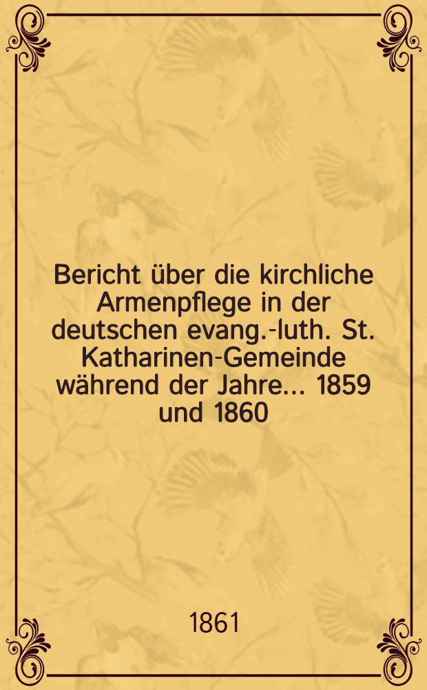 Bericht &uuml;ber die kirchliche Armenpflege in der deutschen evang.-luth. St. Katharinen-Gemeinde w&auml;hrend der Jahre ... 1859 und 1860