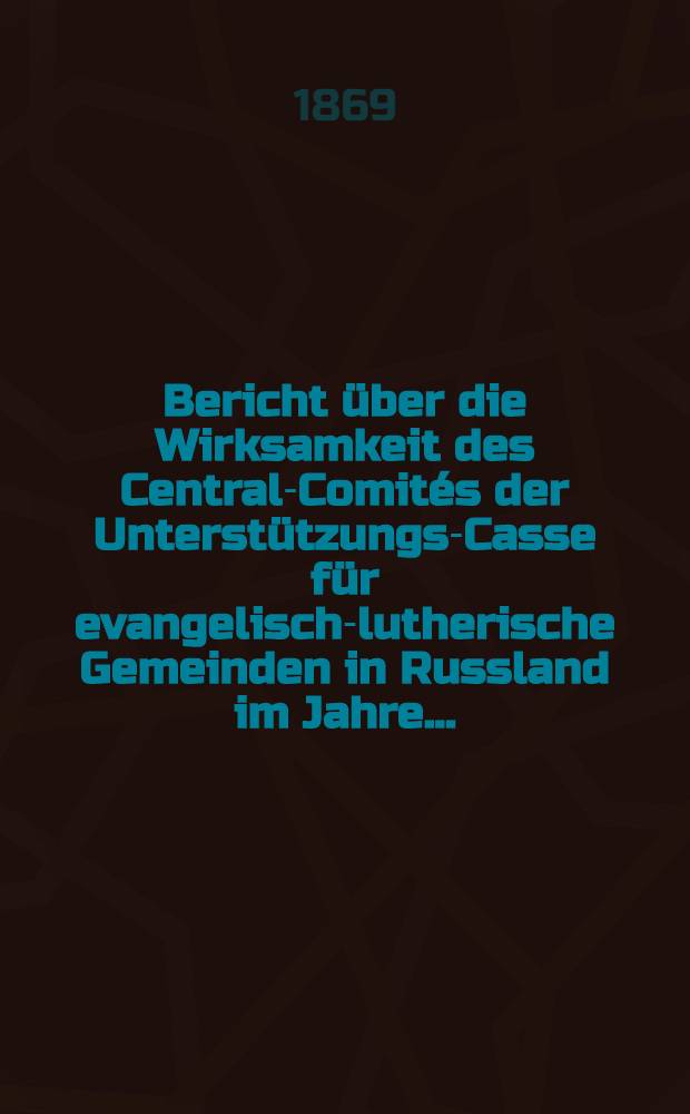 Bericht &uuml;ber die Wirksamkeit des Central-Comit&eacute;s der Unterst&uuml;tzungs-Casse f&uuml;r evangelisch-lutherische Gemeinden in Russland im Jahre ..