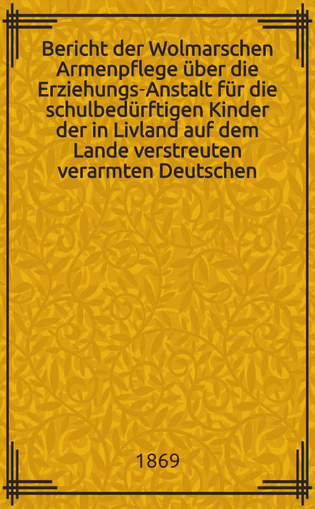 Bericht der Wolmarschen Armenpflege &uuml;ber die Erziehungs-Anstalt f&uuml;r die schulbed&uuml;rftigen Kinder der in Livland auf dem Lande verstreuten verarmten Deutschen