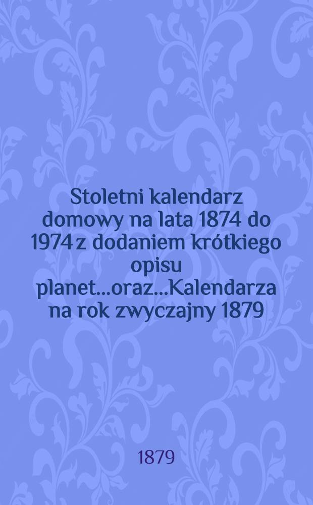 Stoletni kalendarz domowy na lata 1874 do 1974 z dodaniem krótkiego opisu planet...oraz...Kalendarza na rok zwyczajny 1879