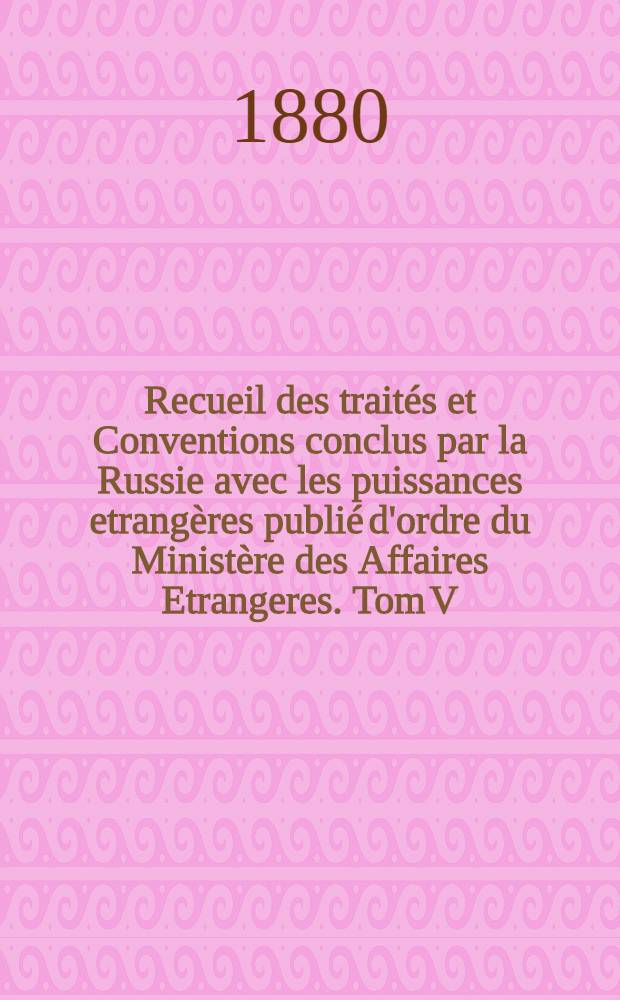 Recueil des trait&eacute;s et Conventions conclus par la Russie avec les puissances etrang&egrave;res publi&eacute; d'ordre du Minist&egrave;re des Affaires Etrangeres. Tom V