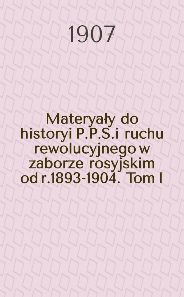 Materyały do historyi P.P.S.i ruchu rewolucyjnego w zaborze rosyjskim od r.1893-1904. Tom I : Rok 1893-1897