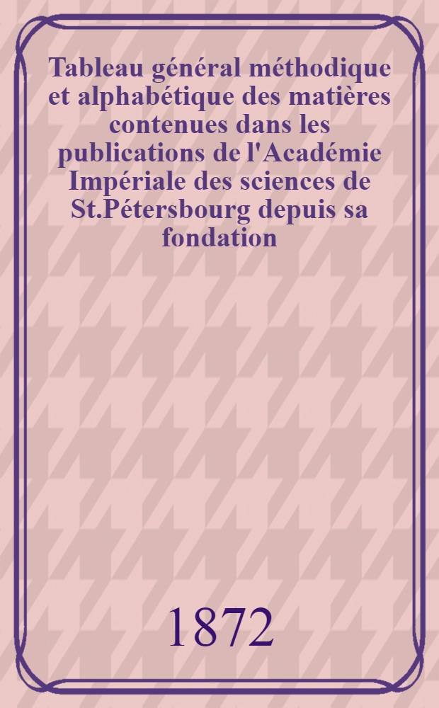 Tableau g&eacute;n&eacute;ral m&eacute;thodique et alphab&eacute;tique des mati&egrave;res contenues dans les publications de l'Acad&eacute;mie Imp&eacute;riale des sciences de St.P&eacute;tersbourg depuis sa fondation. Partie 1