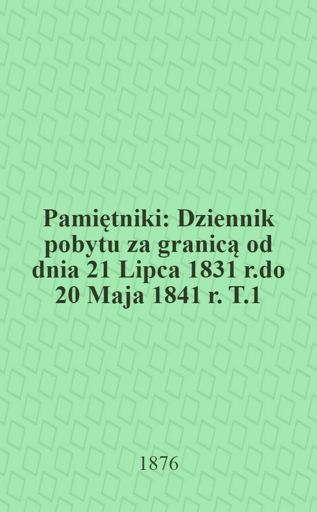 Pamiętniki : Dziennik pobytu za granicą od dnia 21 Lipca 1831 r.do 20 Maja 1841 r. T.1