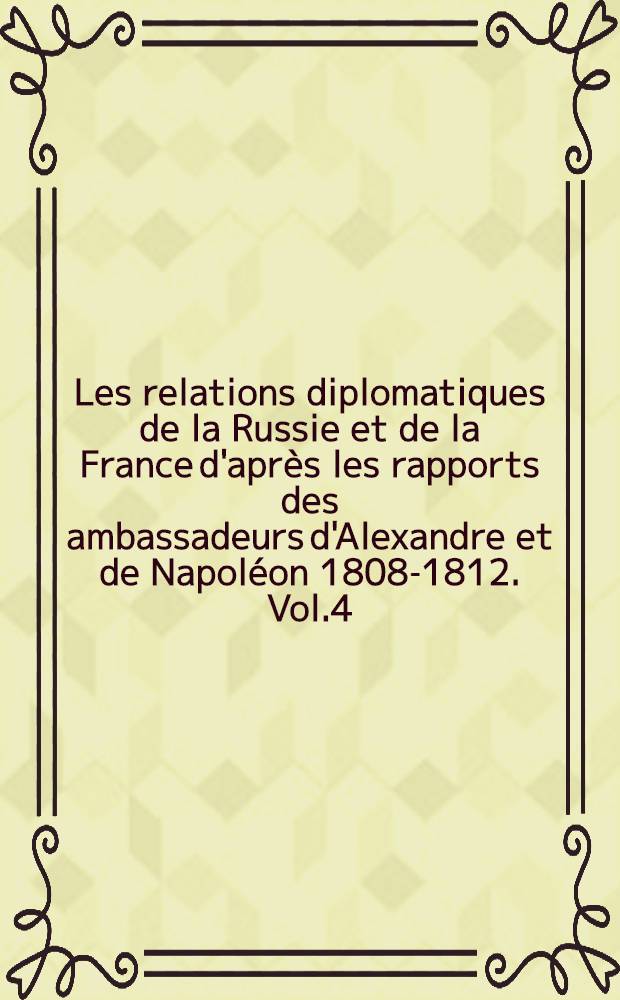 Les relations diplomatiques de la Russie et de la France d'apr&egrave;s les rapports des ambassadeurs d'Alexandre et de Napol&eacute;on 1808-1812. Vol.4