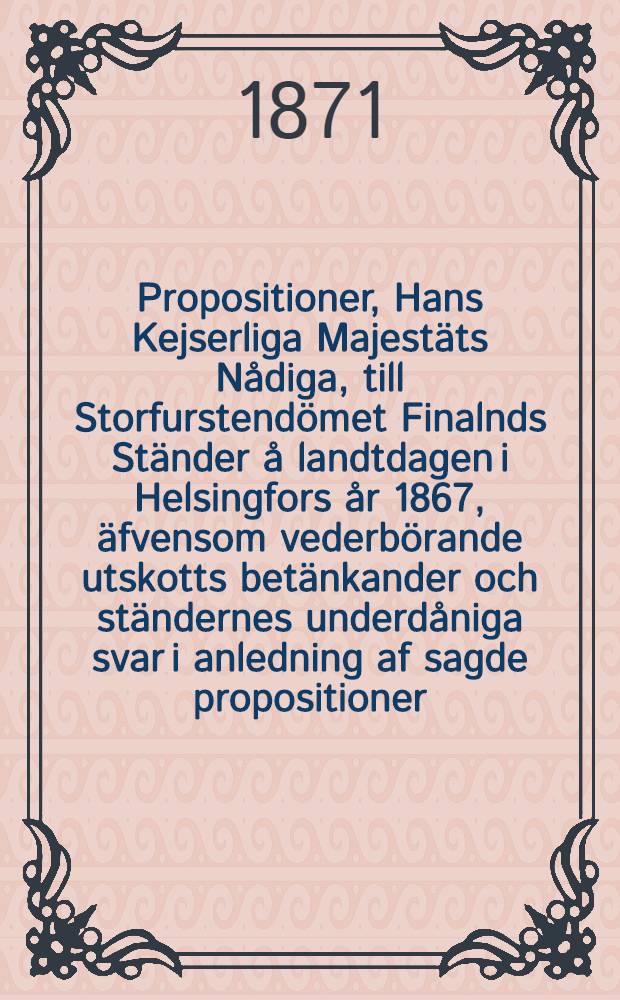 Propositioner, Hans Kejserliga Majestäts Nådiga, till Storfurstendömet Finalnds Ständer å landtdagen i Helsingfors år 1867, äfvensom vederbörande utskotts betänkander och ständernes underdåniga svar i anledning af sagde propositioner. Vol.3