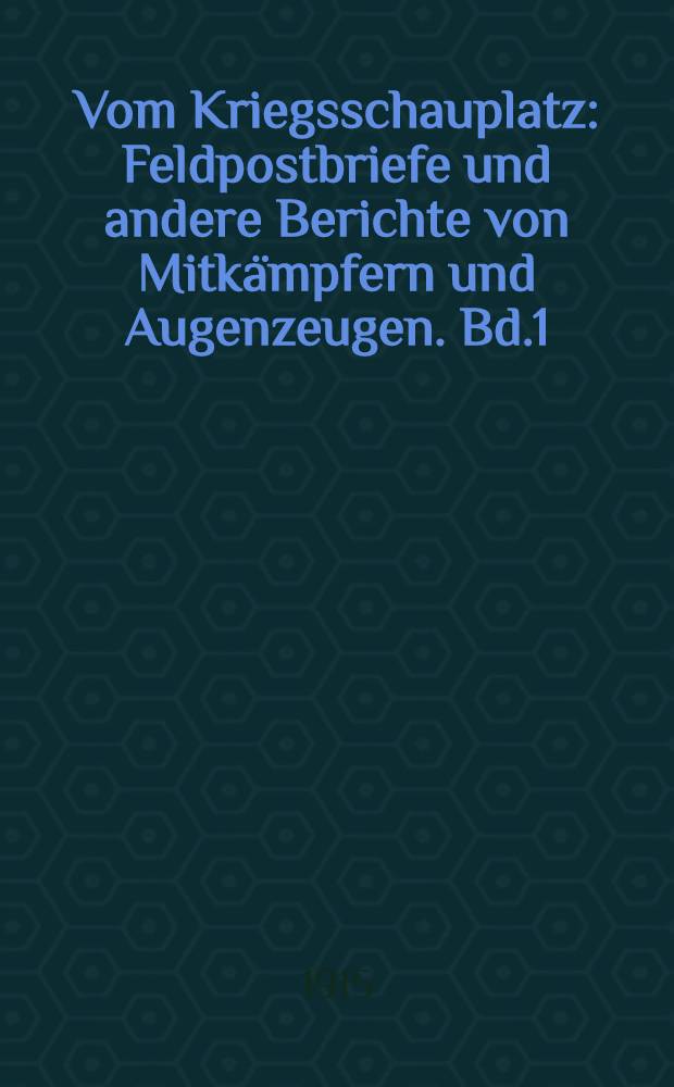 Vom Kriegsschauplatz : Feldpostbriefe und andere Berichte von Mitkämpfern und Augenzeugen. Bd.1