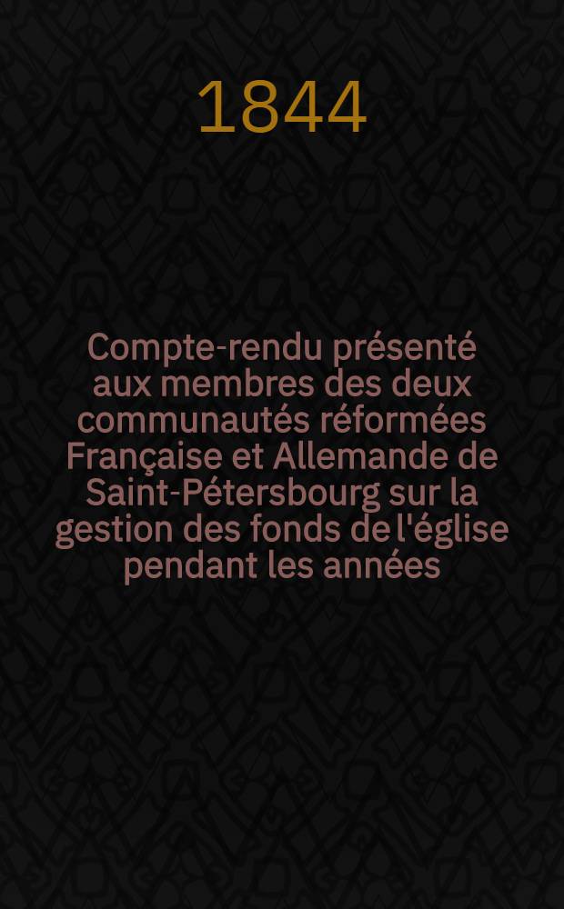 Compte-rendu présenté aux membres des deux communautés réformées Française et Allemande de Saint-Pétersbourg sur la gestion des fonds de l'église pendant les années..