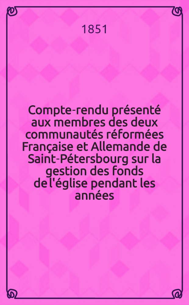 Compte-rendu présenté aux membres des deux communautés réformées Française et Allemande de Saint-Pétersbourg sur la gestion des fonds de l'église pendant les années..