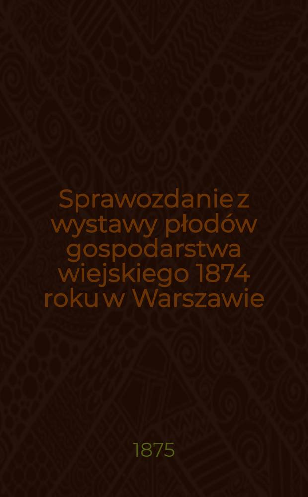 Sprawozdanie z wystawy płod&oacute;w gospodarstwa wiejskiego 1874 roku w Warszawie : Przekład z ruskiego