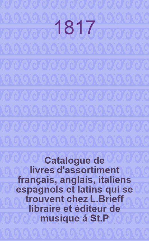 Catalogue de livres d'assortiment français, anglais, italiens espagnols et latins qui se trouvent chez L.Brieff libraire et éditeur de musique á St.P.