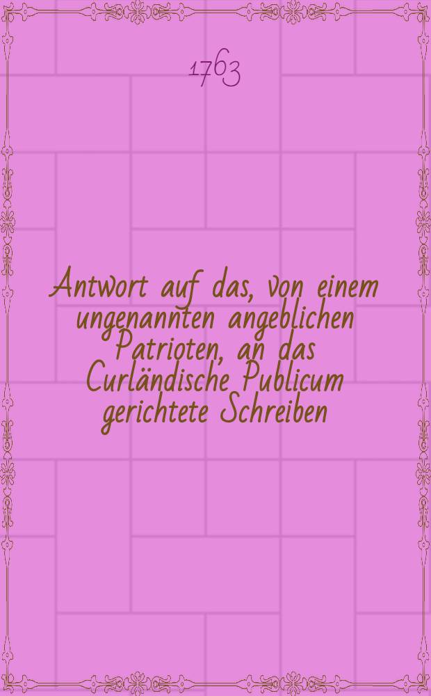 Antwort auf das, von einem ungenannten angeblichen Patrioten, an das Curländische Publicum gerichtete Schreiben