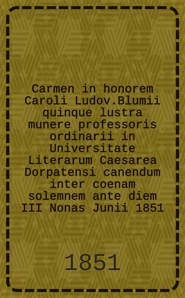 Carmen in honorem Caroli Ludov.Blumii quinque lustra munere professoris ordinarii in Universitate Literarum Caesarea Dorpatensi canendum inter coenam solemnem ante diem III Nonas Junii 1851