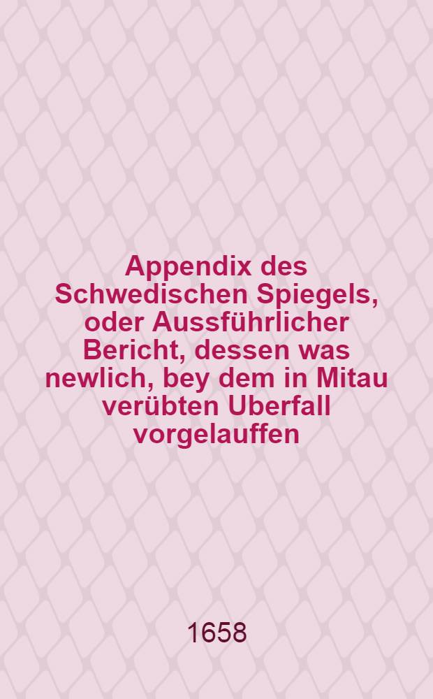 Appendix des Schwedischen Spiegels, oder Aussführlicher Bericht, dessen was newlich, bey dem in Mitau verübten Uberfall vorgelauffen